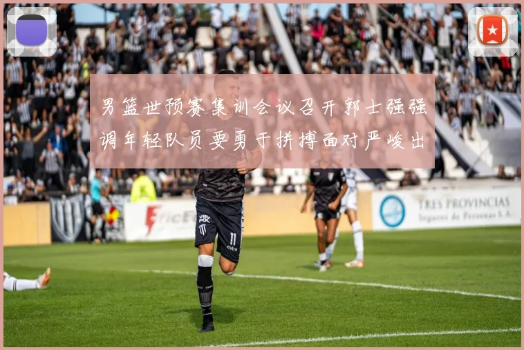 男篮世预赛集训会议召开郭士强强调年轻队员要勇于拼搏面对严峻出线形势