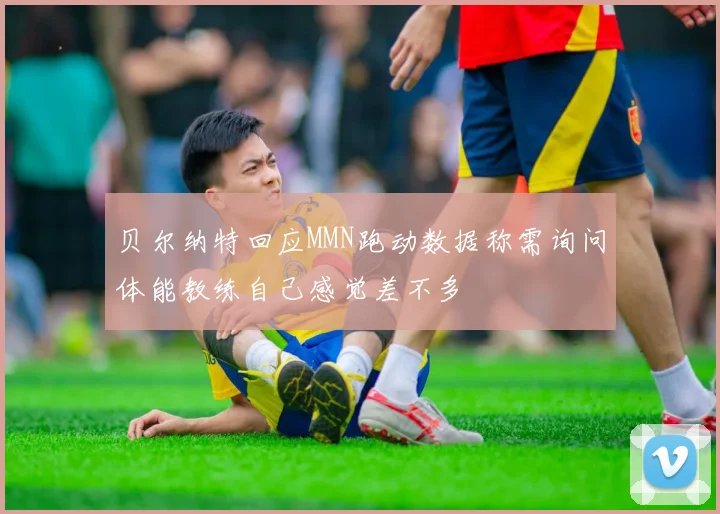 贝尔纳特回应MMN跑动数据称需询问体能教练自己感觉差不多