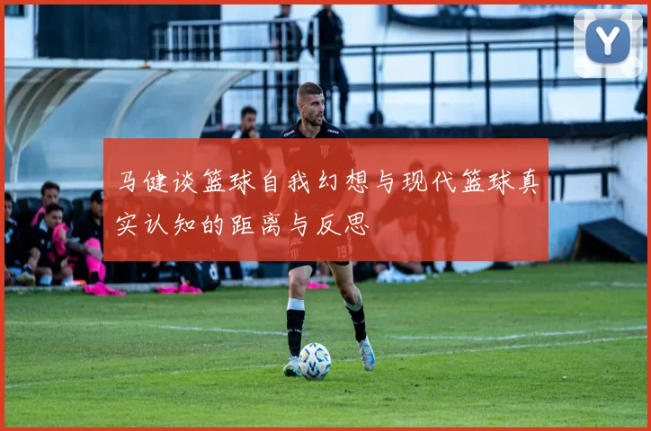 马健谈篮球自我幻想与现代篮球真实认知的距离与反思