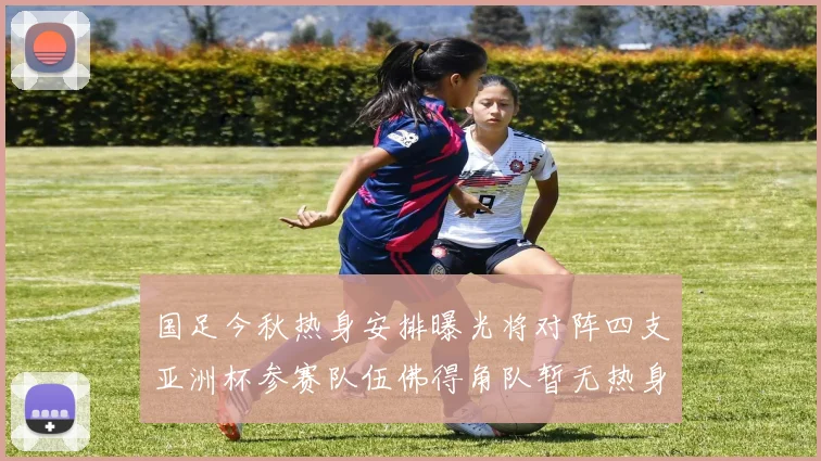 国足今秋热身安排曝光将对阵四支亚洲杯参赛队伍佛得角队暂无热身计划