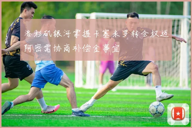 洛杉矶银河掌握卡塞米罗转会权迈阿密需协商补偿金事宜