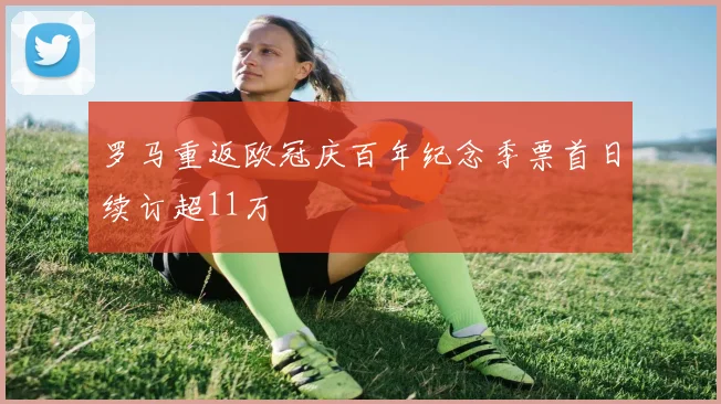 罗马重返欧冠庆百年纪念季票首日续订超11万