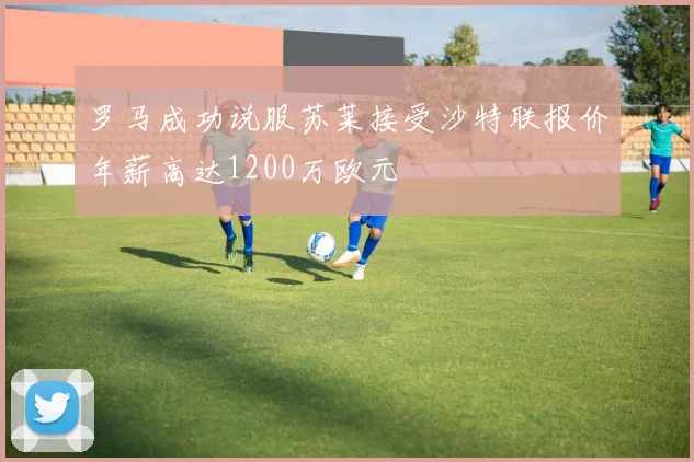 罗马成功说服苏莱接受沙特联报价年薪高达1200万欧元