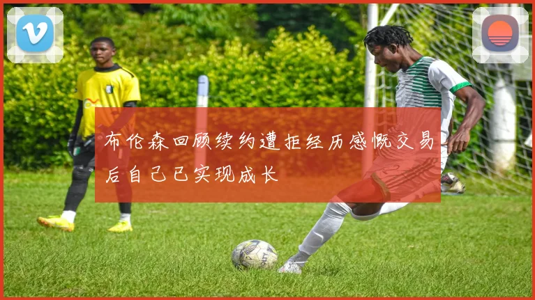 布伦森回顾续约遭拒经历感慨交易后自己已实现成长