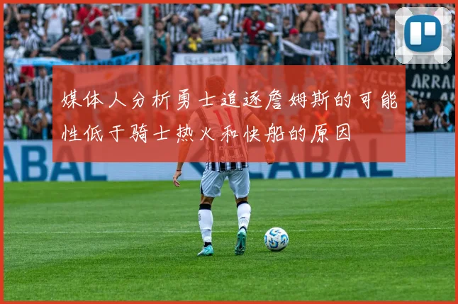 媒体人分析勇士追逐詹姆斯的可能性低于骑士热火和快船的原因