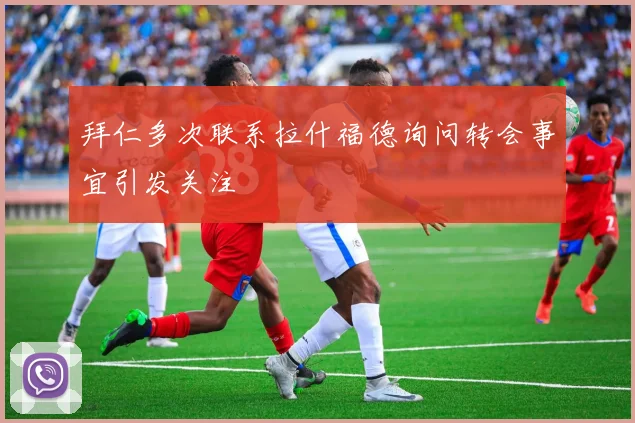 拜仁多次联系拉什福德询问转会事宜引发关注