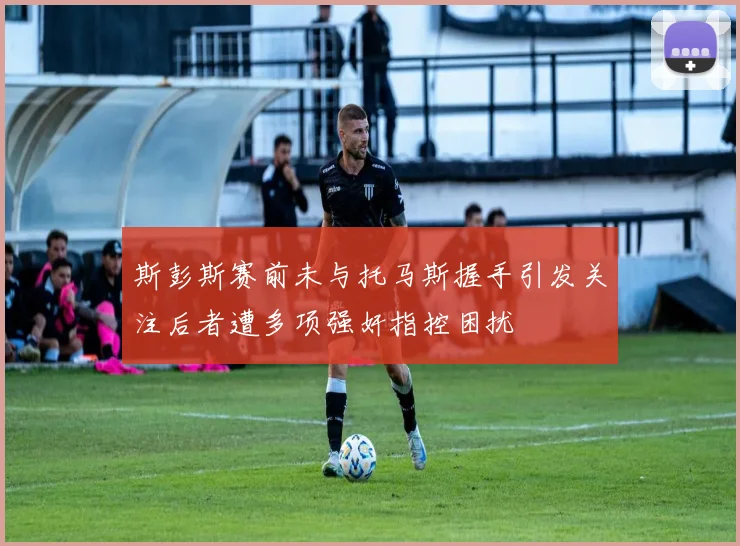 斯彭斯赛前未与托马斯握手引发关注后者遭多项强奸指控困扰