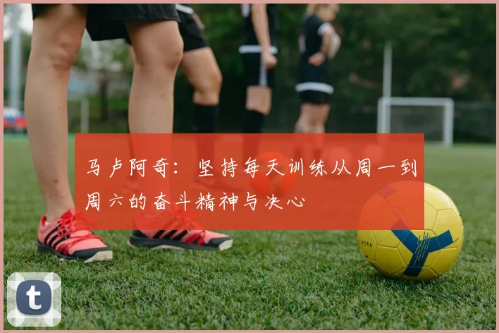 马卢阿奇：坚持每天训练从周一到周六的奋斗精神与决心