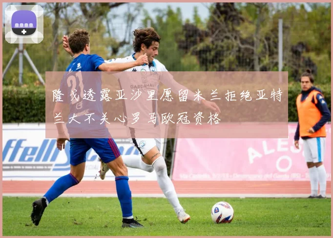 隆戈透露亚沙里愿留米兰拒绝亚特兰大不关心罗马欧冠资格