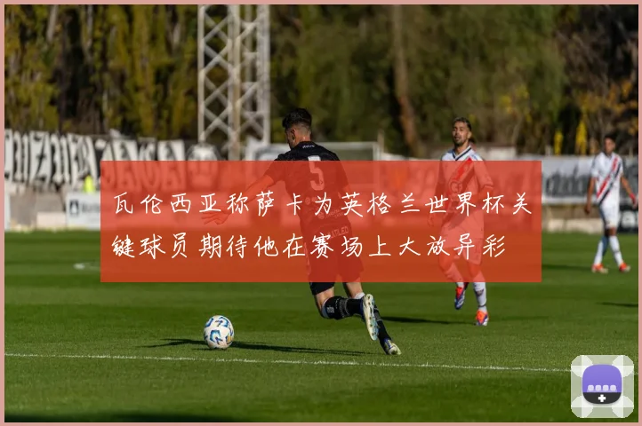 瓦伦西亚称萨卡为英格兰世界杯关键球员期待他在赛场上大放异彩