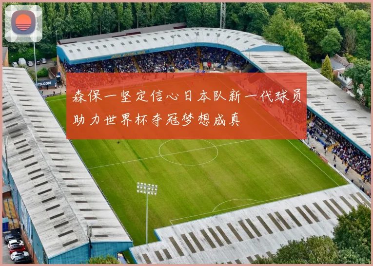 森保一坚定信心日本队新一代球员助力世界杯夺冠梦想成真