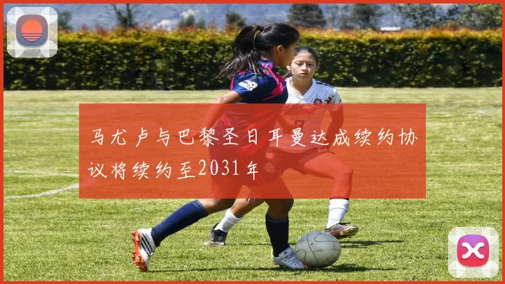马尤卢与巴黎圣日耳曼达成续约协议将续约至2031年