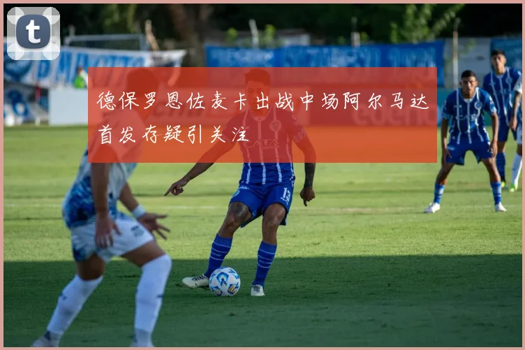 德保罗恩佐麦卡出战中场阿尔马达首发存疑引关注